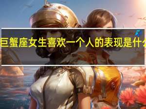 巨蟹座女生喜欢一个人的表现是什么样的