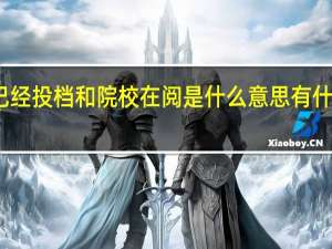 已经投档和院校在阅是什么意思有什么区别