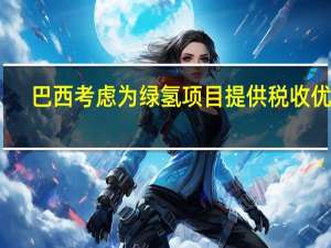 巴西考虑为绿氢项目提供税收优惠