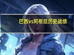 巴西vs阿根廷历史战绩（阿根廷vs巴西）