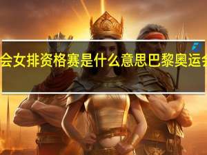 巴黎奥运会女排资格赛是什么意思 巴黎奥运会女排比赛时间