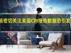 市场密切关注美国CPI报告数据恐引发市场波动