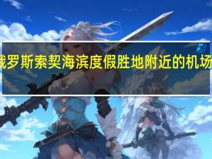 市场消息俄罗斯索契海滨度假胜地附近的机场和油库发生火灾