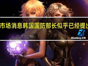 市场消息韩国国防部长似乎已经提出辞职