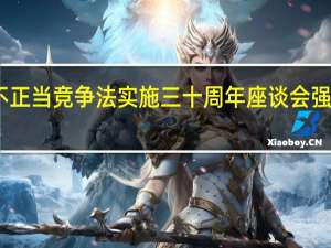市场监管总局举行反不正当竞争法实施三十周年座谈会 强调公平竞争是市场经济核心