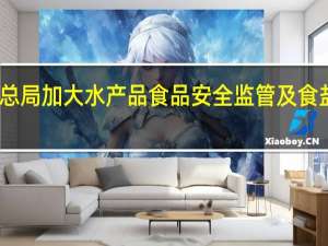 市场监管总局加大水产品食品安全监管及食盐价格监管力度