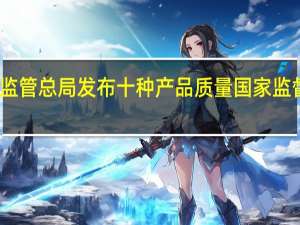 市场监管总局发布十种产品质量国家监督抽查情况