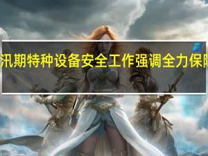 市场监管总局视频调度京津冀汛期特种设备安全工作 强调全力保障特种设备安全和服务防汛救灾大局