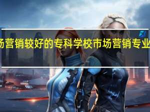 市场营销较好的专科学校 市场营销专业大学排名