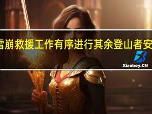 希夏邦马峰雪崩救援工作有序进行 其余登山者安全下撤并陆续出境