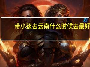 带小孩去云南什么时候去最好（去云南什么时候去最好）