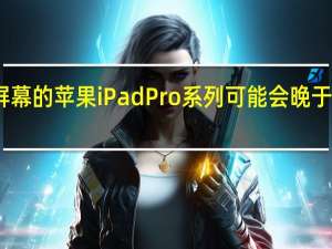 带有高端屏幕的苹果iPad Pro系列可能会晚于我们的预期发布