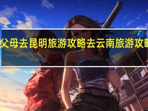 带父母去昆明旅游攻略 去云南旅游攻略怎么做