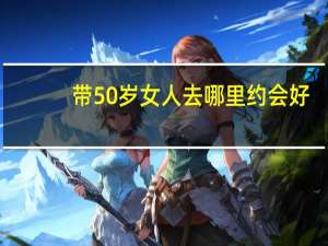 带50岁女人去哪里约会好（50岁60岁70岁80岁90岁100岁）