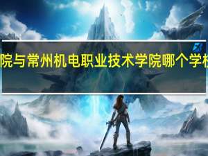 常州信息职业技术学院与常州机电职业技术学院哪个学校好 常州信息职业技术学院