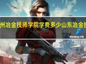 常州冶金技师学院学费多少 山东冶金技师学院