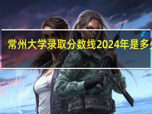 常州大学录取分数线2024年是多少分(附各省录取最低分)
