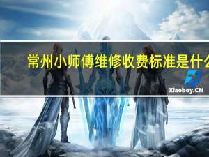 常州小师傅维修收费标准是什么