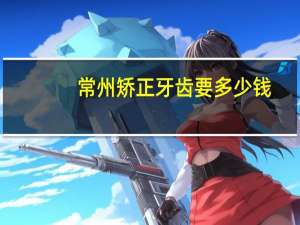 常州矫正牙齿要多少钱，常州哪个公立三甲的口腔医院加矫正牙齿最便宜