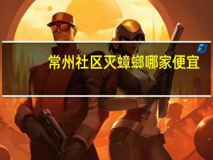 常州社区灭蟑螂哪家便宜（常州社区）
