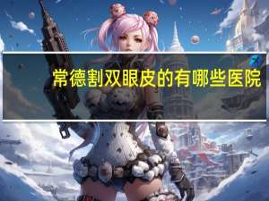 常德割双眼皮的有哪些医院(常德市有哪些大型的整形美容医院)