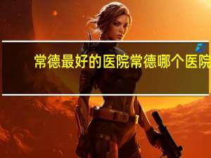 常德最好的医院 常德哪个医院最好，最好的理由是什么