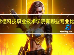 常德科技职业技术学院有哪些专业比较好啊