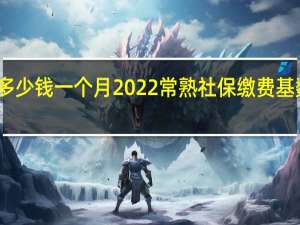 常熟社保多少钱一个月　2022常熟社保缴费基数及比例一览表