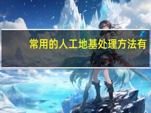 常用的人工地基处理方法有（常用人工地基的处理方法）