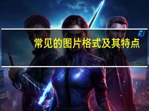 常见的图片格式及其特点（常见图片格式及特点）