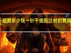 干细胞多少钱一针 干细胞注射的费用是多少？