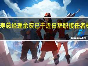 平安人寿总经理余宏已于近日辞职 接任者杨铮暂代职责