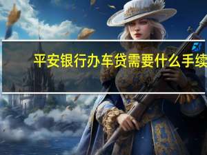 平安银行办车贷需要什么手续（平安银行车贷办理流程是怎么样的）