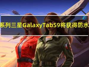 平板电脑系列三星Galaxy Tab S9将获得防水防尘IP67