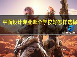 平面设计专业哪个学校好 怎样选择学校