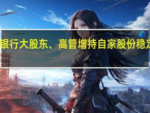 年内多家银行大股东、高管增持自家股份稳定估值提振信心