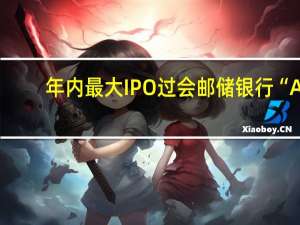 年内最大IPO过会 邮储银行“A+H”上市在即