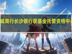 年内首家城商行长沙银行获基金托管资格中小银行加速布局