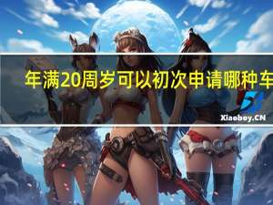 年满20周岁可以初次申请哪种车型（年满20周岁可以初次申请哪种准驾车型）