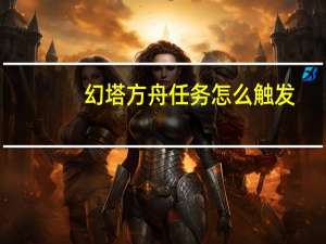 幻塔方舟任务怎么触发-方舟任务完成方法