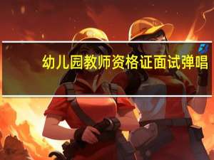 幼儿园教师资格证面试弹唱（幼儿园教师资格证面试考什么）