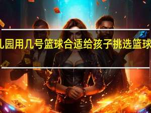 幼儿园用几号篮球合适 给孩子挑选篮球注意事项