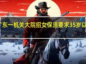 广东一机关大院招女保洁要求35岁以下 回应：不只打扫卫生 到底什么情况呢