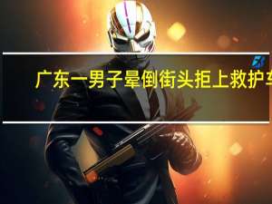 广东一男子晕倒街头拒上救护车，他为何会有如此举动