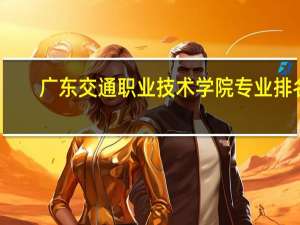 广东交通职业技术学院专业排名