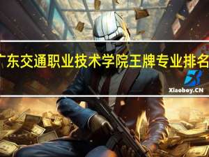 广东交通职业技术学院王牌专业排名一览表