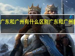 广东和广州有什么区别广东和广州的不同