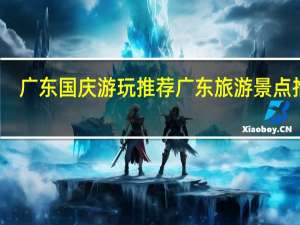 广东国庆游玩推荐 广东旅游景点推荐
