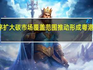 广东将有序扩大碳市场覆盖范围 推动形成粤港澳大湾区碳市场