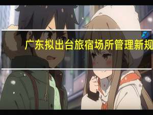 广东拟出台旅宿场所管理新规：接待未成年人旅宿记录同住人关系